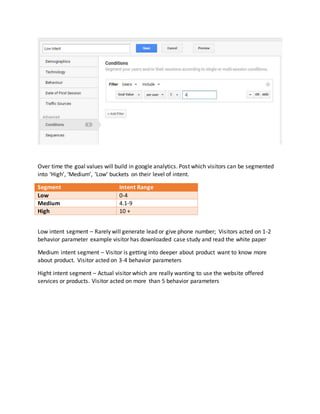 Over time the goal values will build in google analytics. Post which visitors can be segmented
into ‘High’, ‘Medium’, ‘Low’ buckets on their level of intent.
Segment Intent Range
Low 0-4
Medium 4.1-9
High 10 +
Low intent segment – Rarely will generate lead or give phone number; Visitors acted on 1-2
behavior parameter example visitor has downloaded case study and read the white paper
Medium intent segment – Visitor is getting into deeper about product want to know more
about product. Visitor acted on 3-4 behavior parameters
Hight intent segment – Actual visitor which are really wanting to use the website offered
services or products. Visitor acted on more than 5 behavior parameters
 