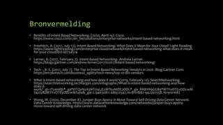 Bronvermelding
• Benefits of Intent-Based Networking. (2020, April 14). Cisco.
https://www.cisco.com/c/en_be/solutions/enterprise-networks/intent-based-networking.html
• Froehlich, A. (2017, July 17). Intent-Based Networking: What Does It Mean for Your Cloud? Light Reading.
https://www.lightreading.com/enterprise-cloud/network/intent-based-networking-what-does-it-mean-
for-your-cloud/d/d-id/734514
• Lerner, A. (2017, February 7). Intent-based Networking. Andrew Lerner.
https://blogs.gartner.com/andrew-lerner/2017/02/07/intent-based-networking/
• Tech -, B. E. (2017, July 7). The Top 10 Intent-Based Networking Vendors in 2020. Blog.Gartner.Com.
https://em360tech.com/business_agility/tech-news/top-10-ibn-vendors
• What is intent-based networking and how does it work? (2019, February 12). SearchNetworking.
https://searchnetworking.techtarget.com/infographic/What-is-intent-based-networking-and-how-
does-it-
work?_gl=1*cemfjb*_ga*OTQyNzA3NTU4LjE2MTkxMDE2ODI.*_ga_RRBYR9CGB9*MTYxOTEyODcwM
S4zLjAuMTYxOTEyODcwMS4w&_ga=2.94630811.68972547.1619101682-942707558.1619101682
• Wong, W. (2020, December 8). Juniper Buys Apstra in Move Toward Self-Driving Data Center Network.
Data Center Knowledge. https://www.datacenterknowledge.com/networks/juniper-buys-apstra-
move-toward-self-driving-data-center-network
 