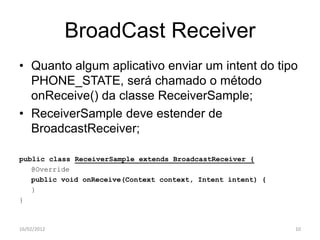 BroadCast Receiver
• Quanto algum aplicativo enviar um intent do tipo
  PHONE_STATE, será chamado o método
  onReceive() da classe ReceiverSample;
• ReceiverSample deve estender de
  BroadcastReceiver;

public class ReceiverSample extends BroadcastReceiver {
   @Override
   public void onReceive(Context context, Intent intent) {
   }
}



16/02/2012                                                   10
 