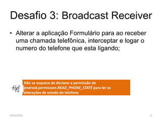 Desafio 3: Broadcast Receiver
• Alterar a aplicação Formulário para ao receber
  uma chamada telefônica, interceptar e logar o
  numero do telefone que esta ligando;




             Não se esquece de declarar a permissão de
             android.permission.READ_PHONE_STATE para ler as
             alterações de estado do telefone




16/02/2012                                                     11
 