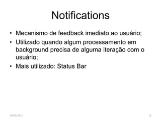 Notifications
• Mecanismo de feedback imediato ao usuário;
• Utilizado quando algum processamento em
  background precisa de alguma iteração com o
  usuário;
• Mais utilizado: Status Bar




16/02/2012                                      12
 