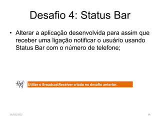 Desafio 4: Status Bar
• Alterar a aplicação desenvolvida para assim que
  receber uma ligação notificar o usuário usando
  Status Bar com o número de telefone;




             Utilize o BroadcastReceiver criado no desafio anterior.




16/02/2012                                                             14
 