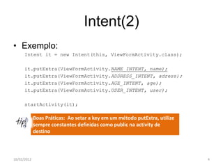 Intent(2)
• Exemplo:
      Intent it = new Intent(this, ViewFormActivity.class);

      it.putExtra(ViewFormActivity.NAME_INTENT, name);
      it.putExtra(ViewFormActivity.ADDRESS_INTENT, adress);
      it.putExtra(ViewFormActivity.AGE_INTENT, age);
      it.putExtra(ViewFormActivity.USER_INTENT, user);

      startActivity(it);

             Boas Práticas: Ao setar a key em um método putExtra, utilize
             sempre constantes definidas como public na activity de
             destino



16/02/2012                                                                  4
 
