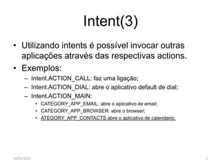 Intent(3)
• Utilizando intents é possível invocar outras
  aplicações através das respectivas actions.
• Exemplos:
      – Intent.ACTION_CALL: faz uma ligação;
      – Intent.ACTION_DIAL: abre o aplicativo default de dial;
      – Intent.ACTION_MAIN:
             • CATEGORY_APP_EMAIL: abre o aplicativo de email;
             • CATEGORY_APP_BROWSER: abre o browser;
             • ATEGORY_APP_CONTACTS abre o aplicativo de calendario;




16/02/2012                                                             5
 