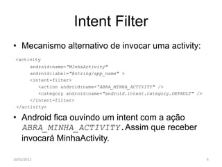 Intent Filter
• Mecanismo alternativo de invocar uma activity:
 <activity
      android:name=“MInhaActivity"
      android:label="@string/app_name" >
      <intent-filter>
         <action android:name=“ABRA_MINHA_ACTIVITY" />
         <category android:name="android.intent.category.DEFAULT" />
      </intent-filter>
 </activity>

• Android fica ouvindo um intent com a ação
  ABRA_MINHA_ACTIVITY.Assim que receber
  invocará MinhaActivity.

16/02/2012                                                             6
 