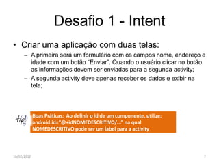 Desafio 1 - Intent
• Criar uma aplicação com duas telas:
      – A primeira será um formulário com os campos nome, endereço e
        idade com um botão “Enviar”. Quando o usuário clicar no botão
        as informações devem ser enviadas para a segunda activity;
      – A segunda activity deve apenas receber os dados e exibir na
        tela;



             Boas Práticas: Ao definir o id de um componente, utilize:
             android:id=“@+idNOMEDESCRITIVO/...” na qual
             NOMEDESCRITIVO pode ser um label para a activity



16/02/2012                                                               7
 
