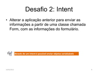 Desafio 2: Intent
• Alterar a aplicação anterior para enviar as
  informações a partir de uma classe chamada
  Form, com as informações do formulário.




             Através de um intent é possível enviar objetos serializáveis




16/02/2012                                                                  8
 