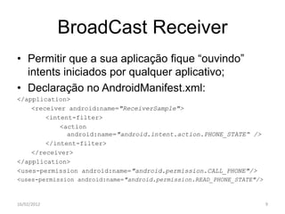 BroadCast Receiver
• Permitir que a sua aplicação fique “ouvindo”
  intents iniciados por qualquer aplicativo;
• Declaração no AndroidManifest.xml:
</application>
    <receiver android:name="ReceiverSample">
        <intent-filter>
            <action
              android:name="android.intent.action.PHONE_STATE“ />
        </intent-filter>
    </receiver>
</application>
<uses-permission android:name="android.permission.CALL_PHONE"/>
<uses-permission android:name="android.permission.READ_PHONE_STATE"/>



16/02/2012                                                              9
 