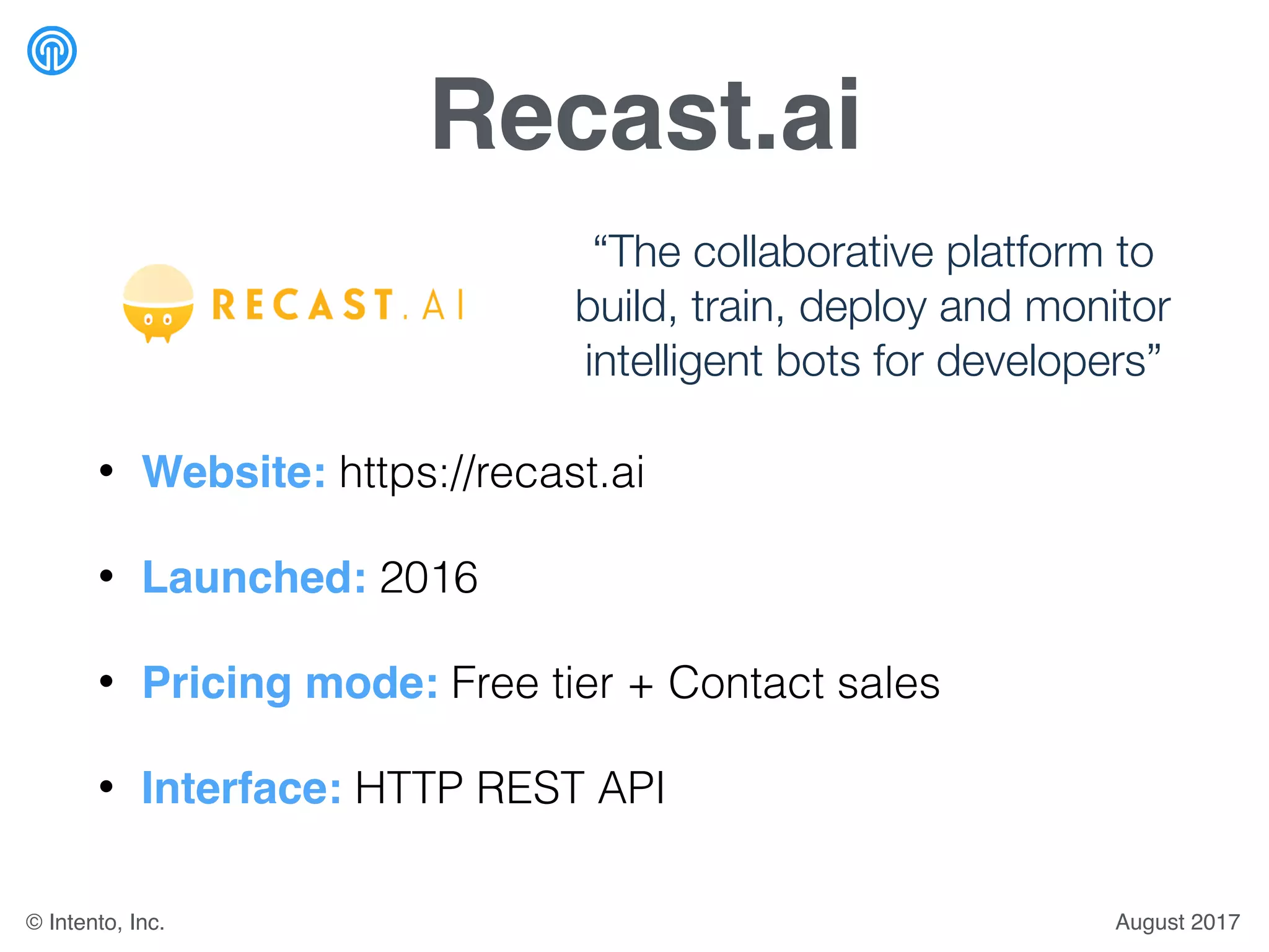 Recast.ai
• Website: https://recast.ai
• Launched: 2016
• Pricing mode: Free tier + Contact sales
• Interface: HTTP REST API
“The collaborative platform to
build, train, deploy and monitor
intelligent bots for developers”
August 2017© Intento, Inc.
 