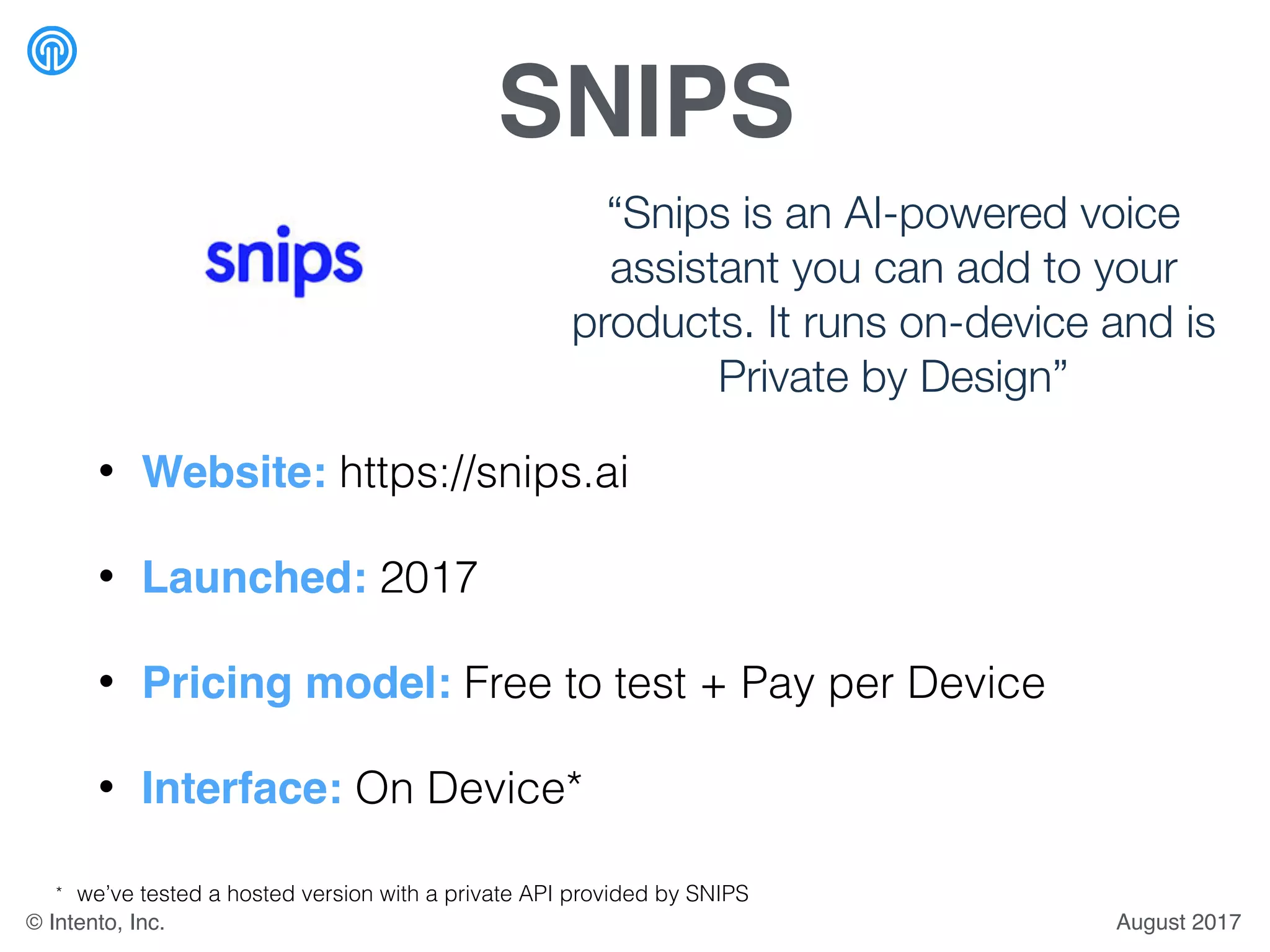 SNIPS
• Website: https://snips.ai
• Launched: 2017
• Pricing model: Free to test + Pay per Device
• Interface: On Device*
“Snips is an AI-powered voice
assistant you can add to your
products. It runs on-device and is
Private by Design”
* we’ve tested a hosted version with a private API provided by SNIPS
August 2017© Intento, Inc.
 