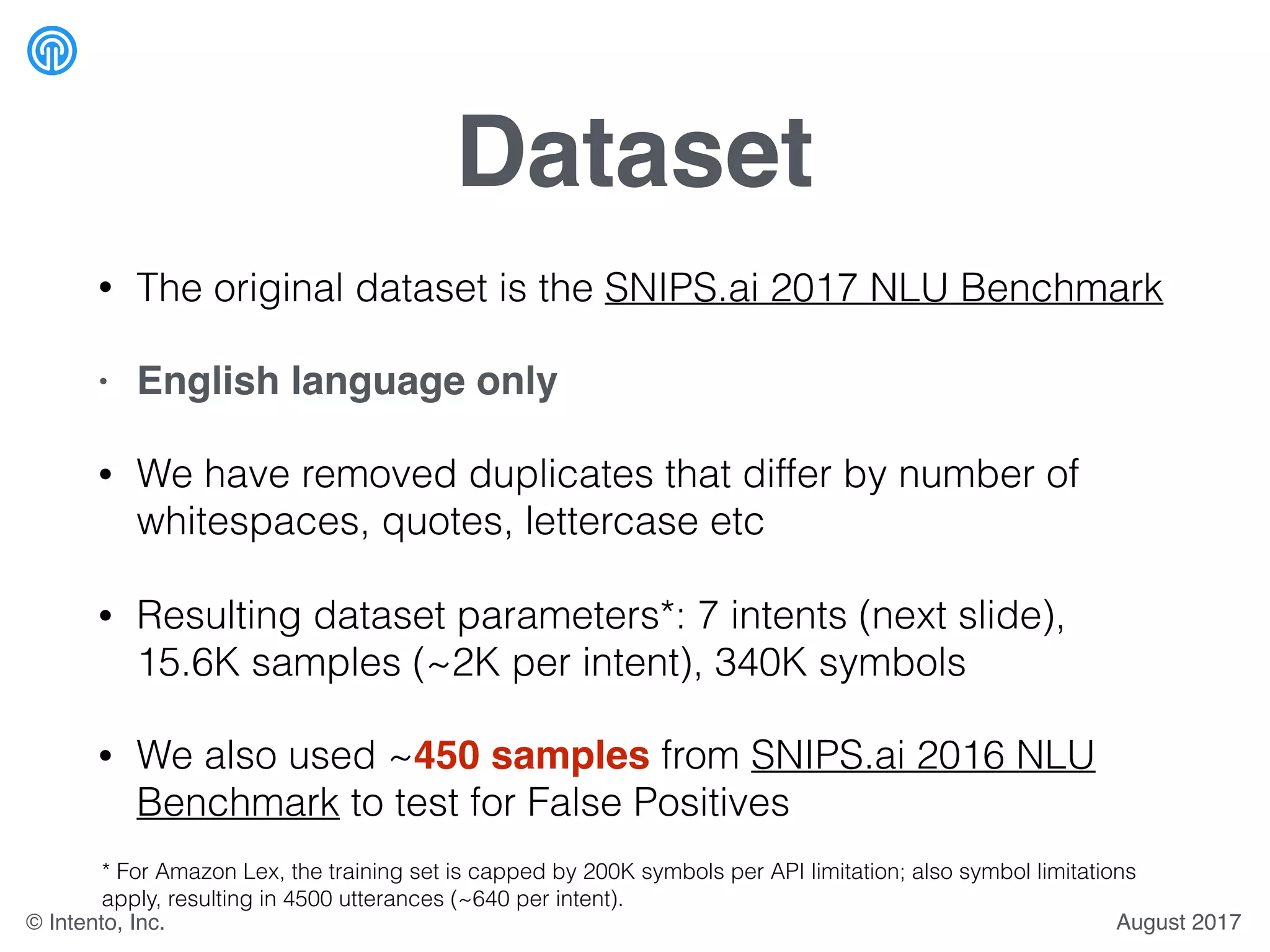 Dataset
• The original dataset is the SNIPS.ai 2017 NLU Benchmark
• English language only
• We have removed duplicates that differ by number of
whitespaces, quotes, lettercase etc
• Resulting dataset parameters*: 7 intents (next slide),
15.6K samples (~2K per intent), 340K symbols
• We also used ~450 samples from SNIPS.ai 2016 NLU
Benchmark to test for False Positives
* For Amazon Lex, the training set is capped by 200K symbols per API limitation; also symbol limitations
apply, resulting in 4500 utterances (~640 per intent).
August 2017© Intento, Inc.
 