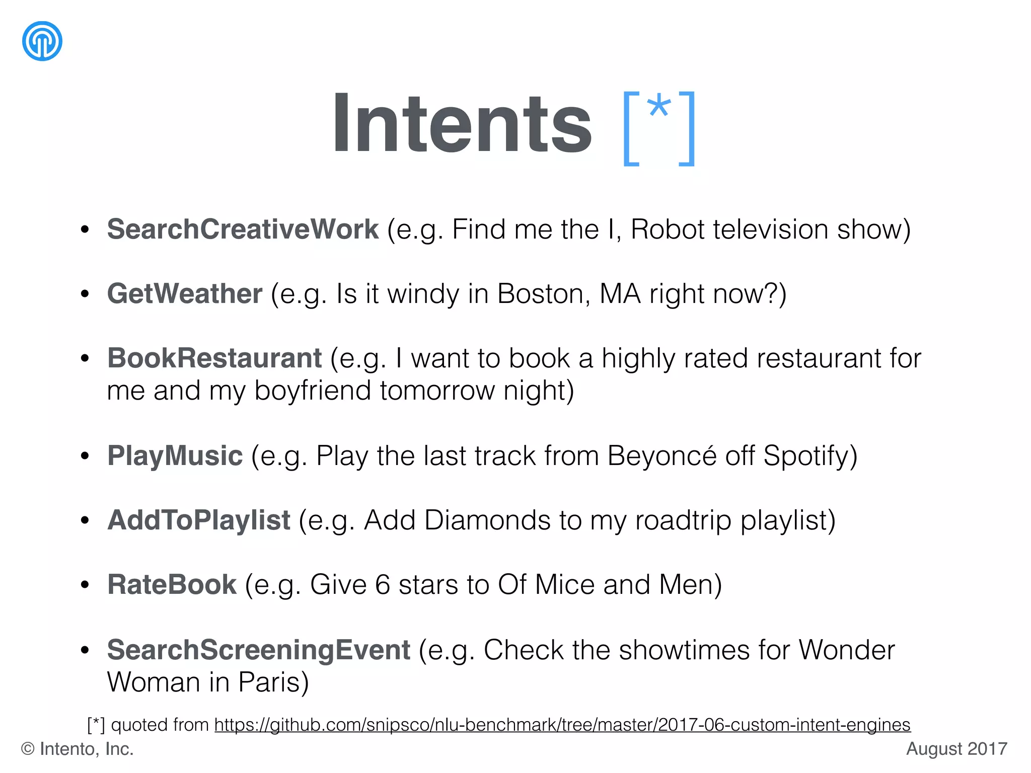 Intents [*]
• SearchCreativeWork (e.g. Find me the I, Robot television show)
• GetWeather (e.g. Is it windy in Boston, MA right now?)
• BookRestaurant (e.g. I want to book a highly rated restaurant for
me and my boyfriend tomorrow night)
• PlayMusic (e.g. Play the last track from Beyoncé off Spotify)
• AddToPlaylist (e.g. Add Diamonds to my roadtrip playlist)
• RateBook (e.g. Give 6 stars to Of Mice and Men)
• SearchScreeningEvent (e.g. Check the showtimes for Wonder
Woman in Paris)
[*] quoted from https://github.com/snipsco/nlu-benchmark/tree/master/2017-06-custom-intent-engines
August 2017© Intento, Inc.
 