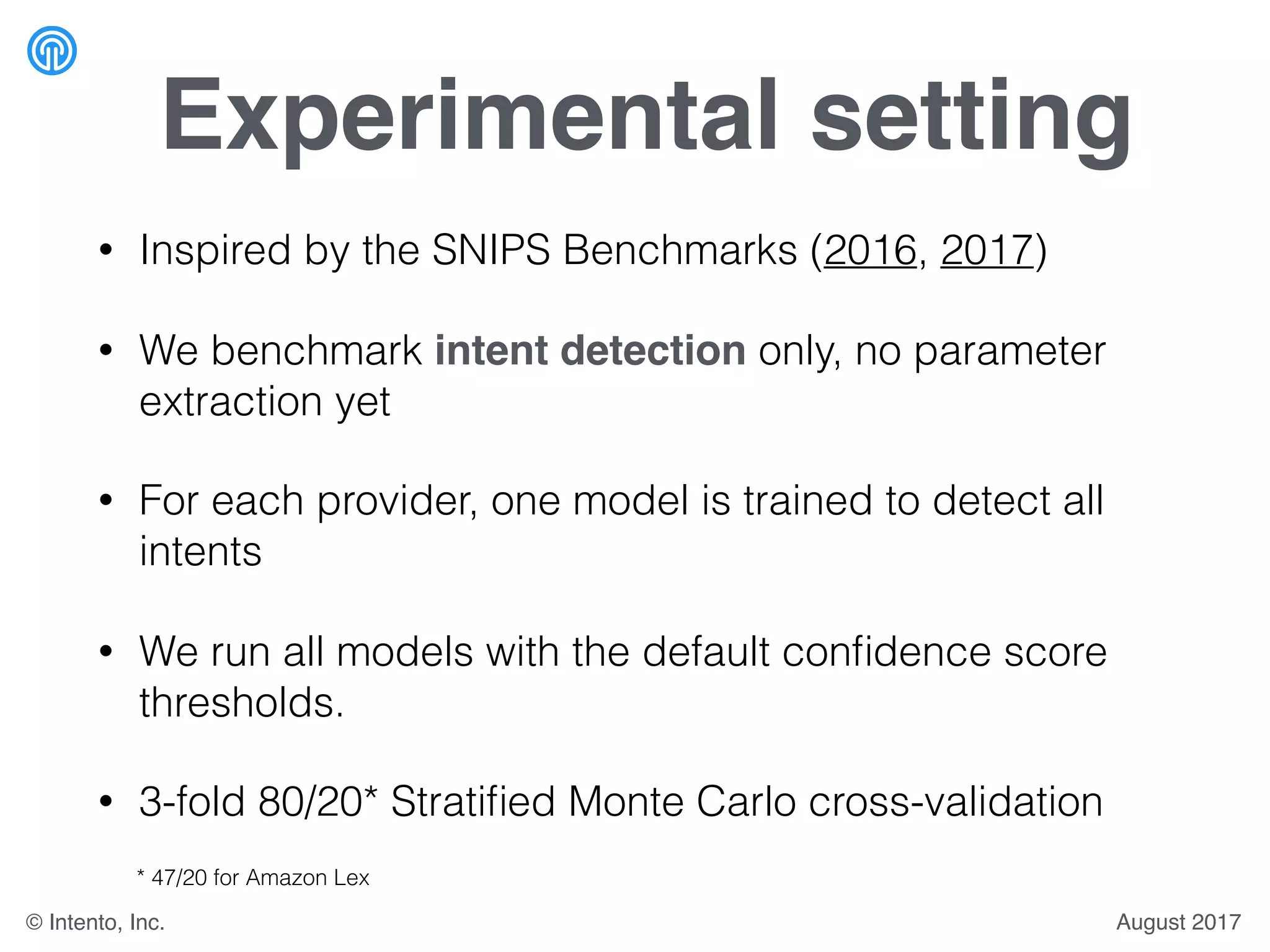 Experimental setting
• Inspired by the SNIPS Benchmarks (2016, 2017)
• We benchmark intent detection only, no parameter
extraction yet
• For each provider, one model is trained to detect all
intents
• We run all models with the default conﬁdence score
thresholds.
• 3-fold 80/20* Stratiﬁed Monte Carlo cross-validation
* 47/20 for Amazon Lex
August 2017© Intento, Inc.
 