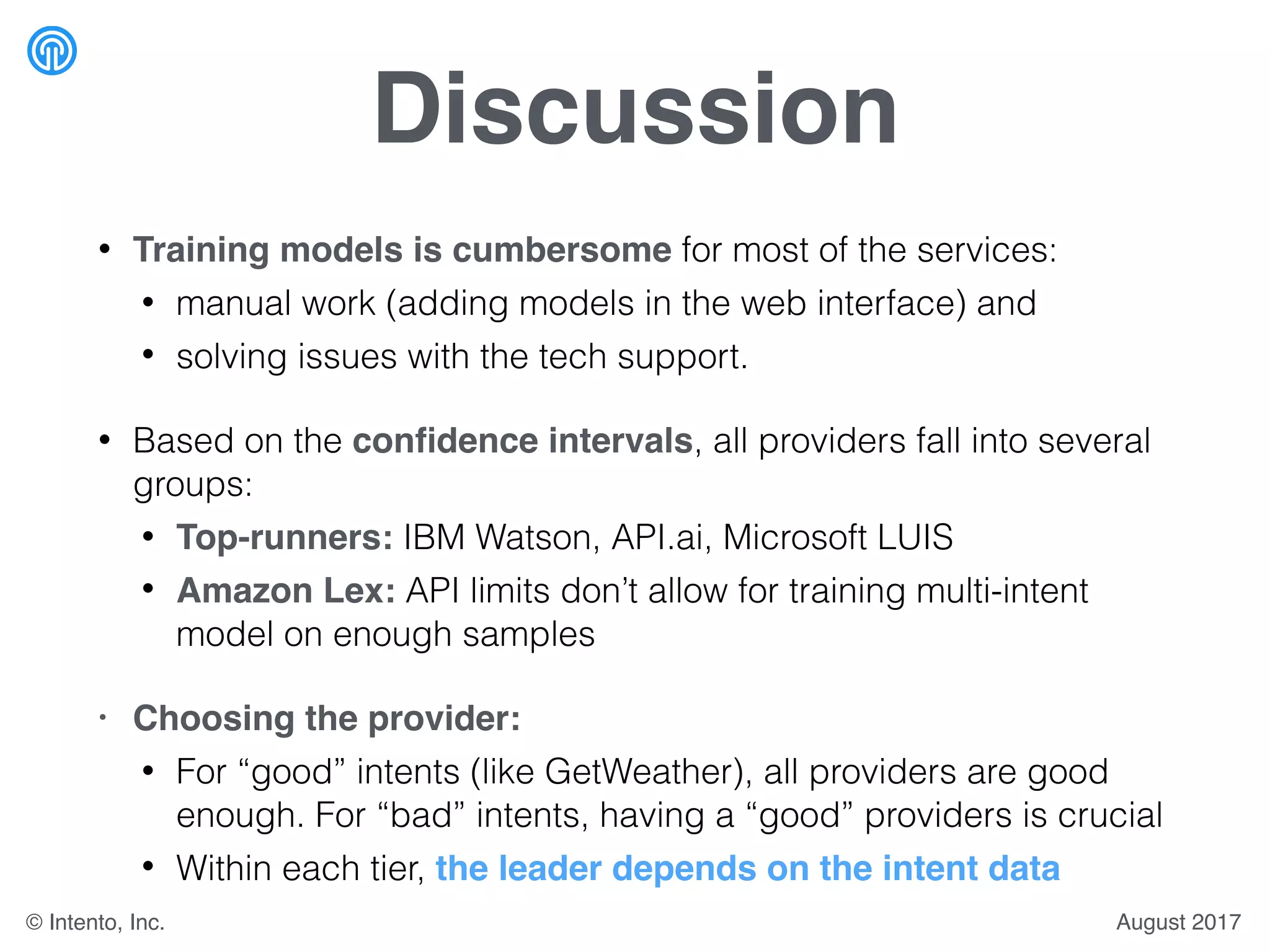 Discussion
• Training models is cumbersome for most of the services:
• manual work (adding models in the web interface) and
• solving issues with the tech support.
• Based on the conﬁdence intervals, all providers fall into several
groups:
• Top-runners: IBM Watson, API.ai, Microsoft LUIS
• Amazon Lex: API limits don’t allow for training multi-intent
model on enough samples
• Choosing the provider:
• For “good” intents (like GetWeather), all providers are good
enough. For “bad” intents, having a “good” providers is crucial
• Within each tier, the leader depends on the intent data
August 2017© Intento, Inc.
 