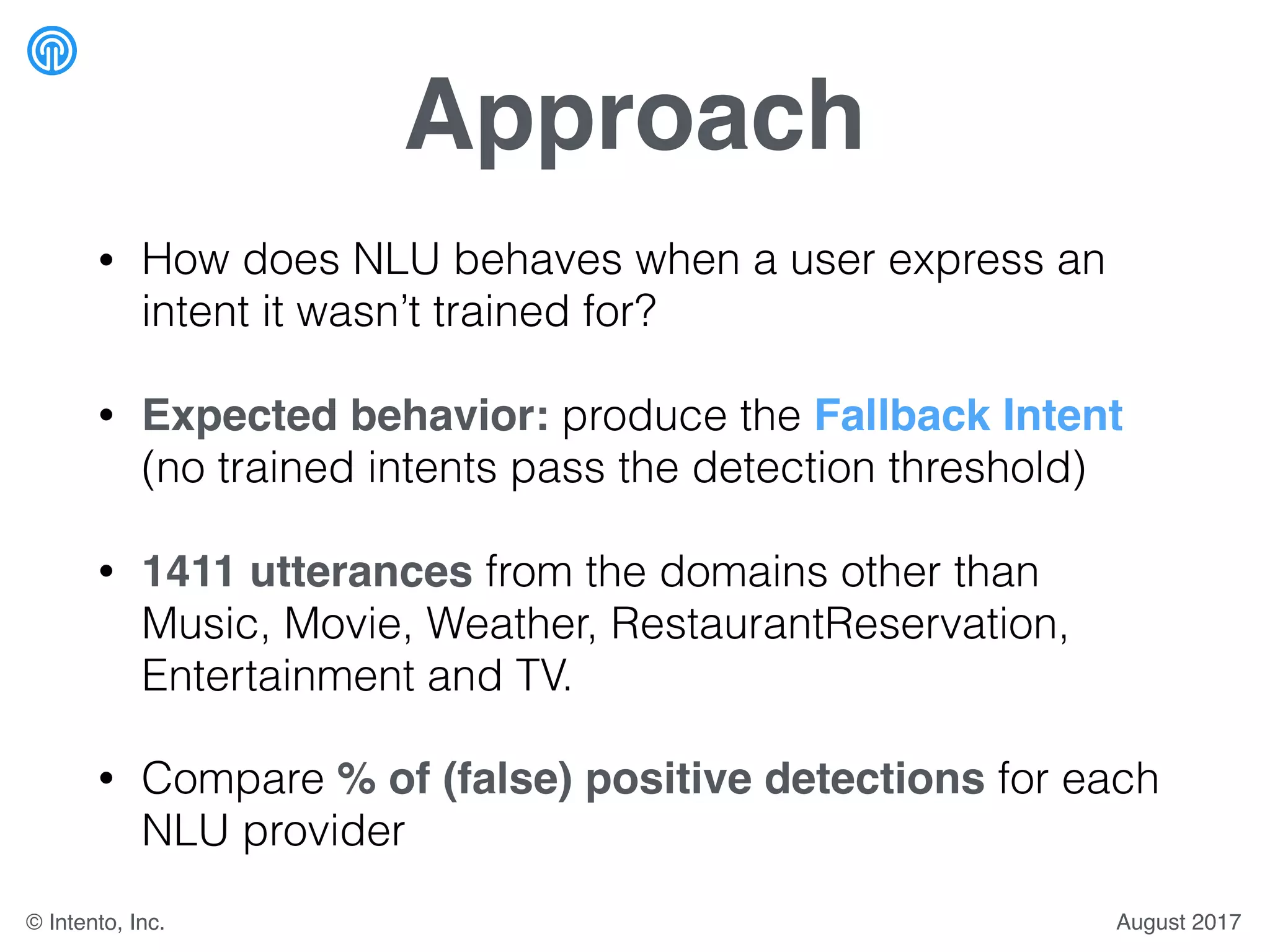 Approach
• How does NLU behaves when a user express an
intent it wasn’t trained for?
• Expected behavior: produce the Fallback Intent
(no trained intents pass the detection threshold)
• 1411 utterances from the domains other than
Music, Movie, Weather, RestaurantReservation,
Entertainment and TV.
• Compare % of (false) positive detections for each
NLU provider
August 2017© Intento, Inc.
 