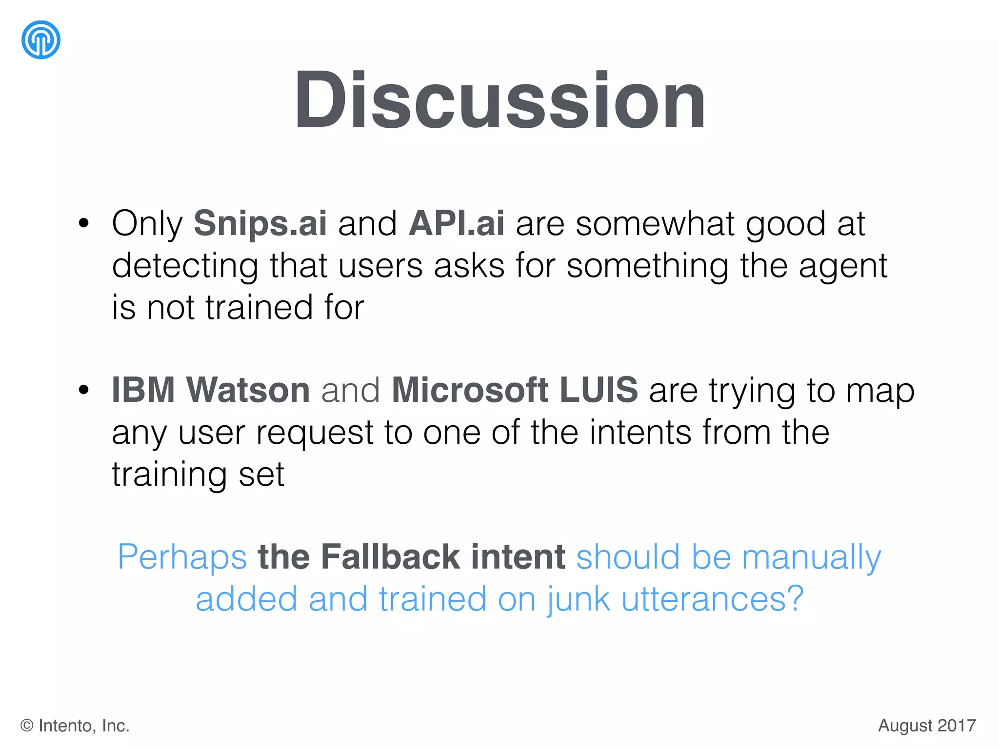 Discussion
• Only Snips.ai and API.ai are somewhat good at
detecting that users asks for something the agent
is not trained for
• IBM Watson and Microsoft LUIS are trying to map
any user request to one of the intents from the
training set
Perhaps the Fallback intent should be manually
added and trained on junk utterances?
August 2017© Intento, Inc.
 
