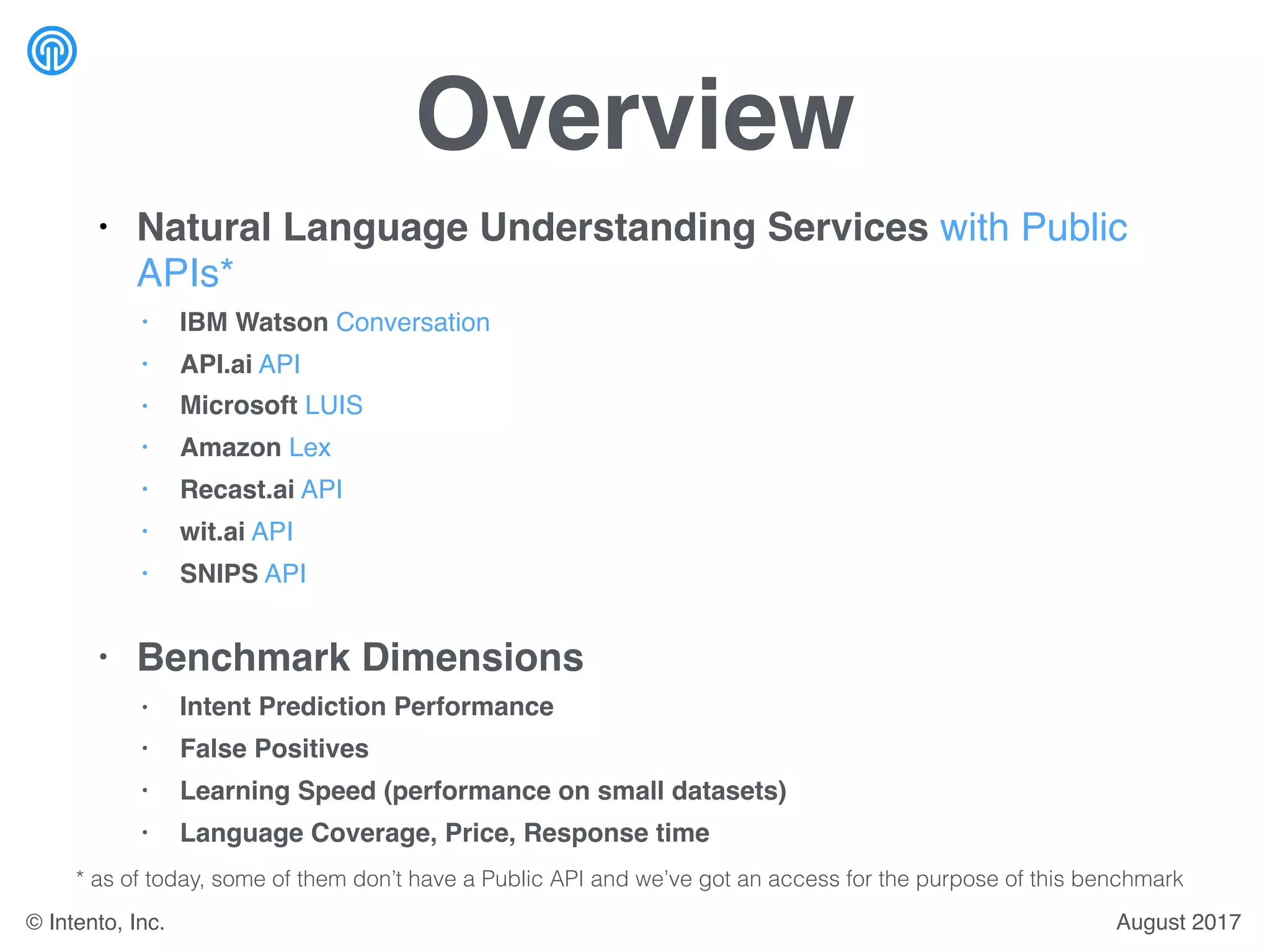 Overview
• Natural Language Understanding Services with Public
APIs*
• IBM Watson Conversation
• API.ai API
• Microsoft LUIS
• Amazon Lex
• Recast.ai API
• wit.ai API
• SNIPS API
• Benchmark Dimensions
• Intent Prediction Performance
• False Positives
• Learning Speed (performance on small datasets)
• Language Coverage, Price, Response time
August 2017© Intento, Inc.
* as of today, some of them don’t have a Public API and we’ve got an access for the purpose of this benchmark
 