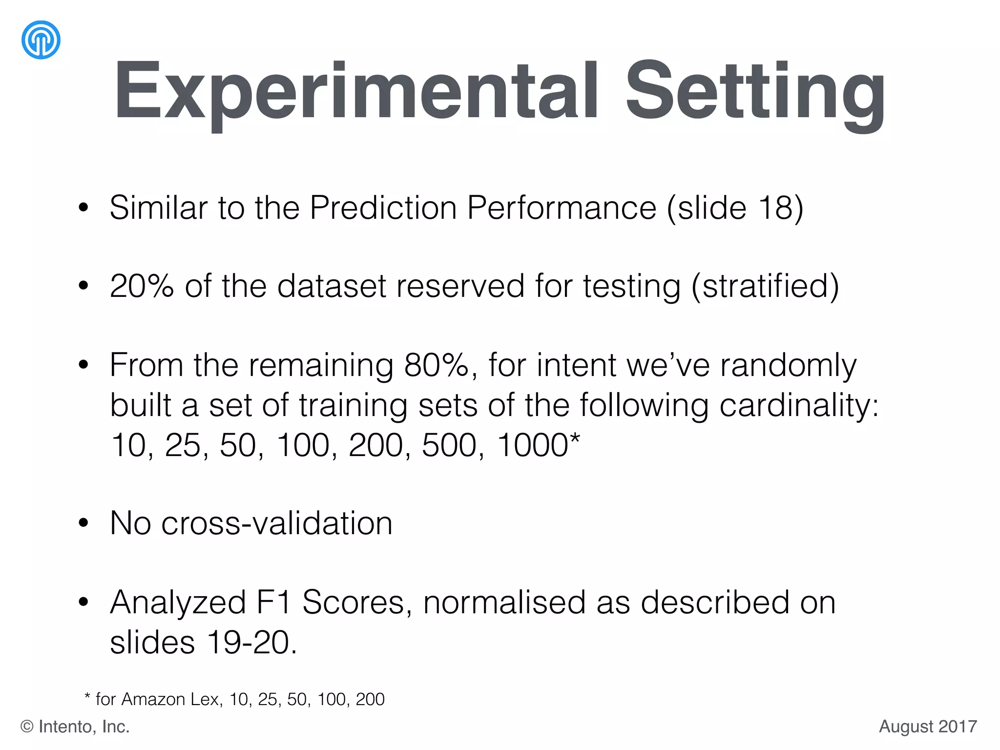 Experimental Setting
• Similar to the Prediction Performance (slide 18)
• 20% of the dataset reserved for testing (stratiﬁed)
• From the remaining 80%, for intent we’ve randomly
built a set of training sets of the following cardinality:
10, 25, 50, 100, 200, 500, 1000*
• No cross-validation
• Analyzed F1 Scores, normalised as described on
slides 19-20.
* for Amazon Lex, 10, 25, 50, 100, 200
August 2017© Intento, Inc.
 