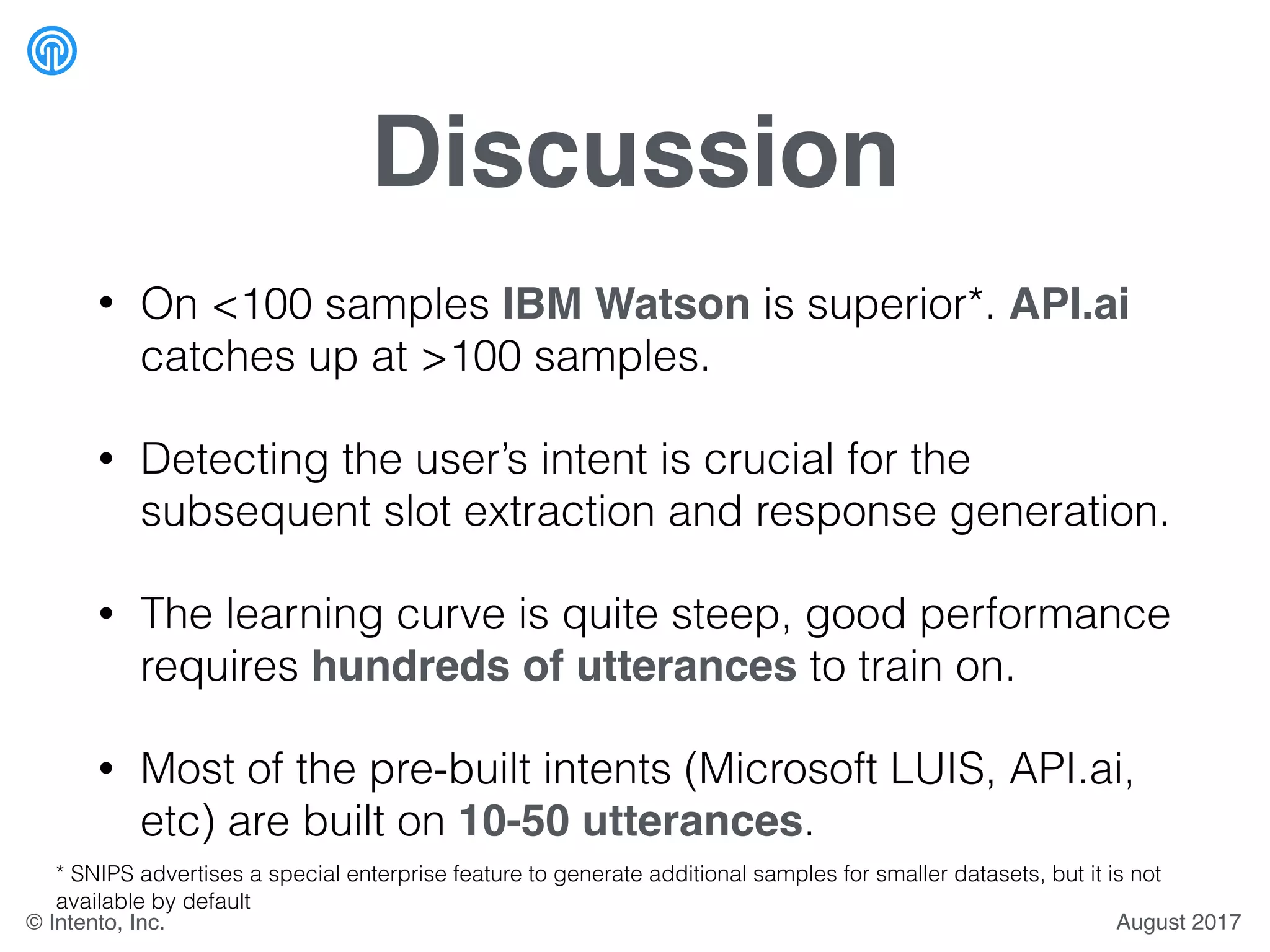 Discussion
• On <100 samples IBM Watson is superior*. API.ai
catches up at >100 samples.
• Detecting the user’s intent is crucial for the
subsequent slot extraction and response generation.
• The learning curve is quite steep, good performance
requires hundreds of utterances to train on.
• Most of the pre-built intents (Microsoft LUIS, API.ai,
etc) are built on 10-50 utterances.
* SNIPS advertises a special enterprise feature to generate additional samples for smaller datasets, but it is not
available by default
August 2017© Intento, Inc.
 