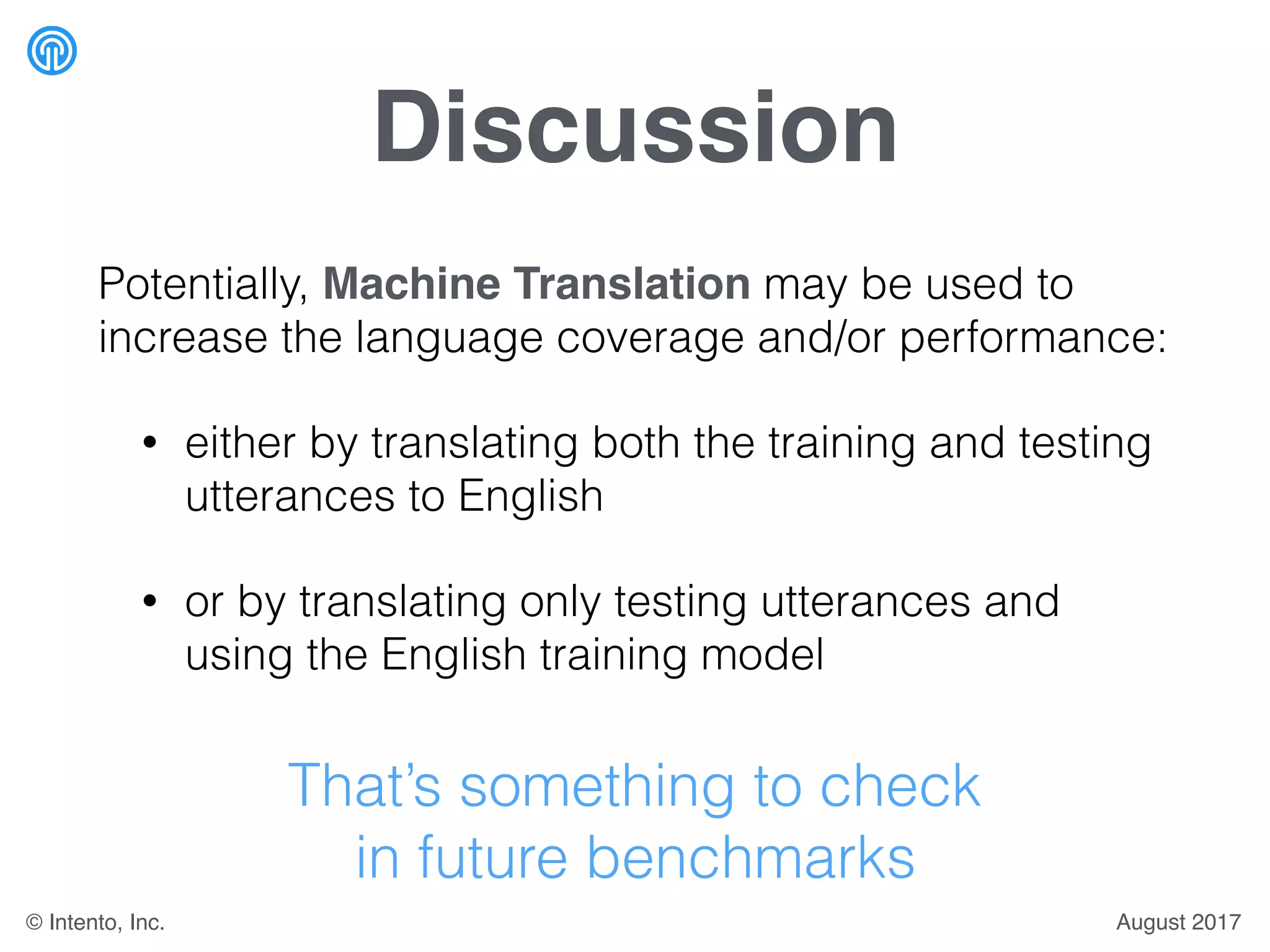 Discussion
Potentially, Machine Translation may be used to
increase the language coverage and/or performance:
• either by translating both the training and testing
utterances to English
• or by translating only testing utterances and
using the English training model
That’s something to check
in future benchmarks
August 2017© Intento, Inc.
 