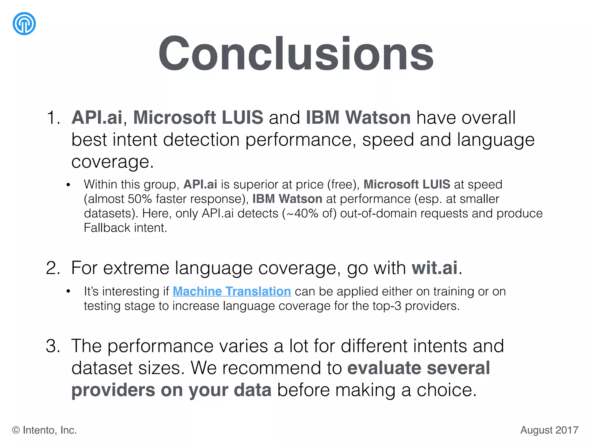 Conclusions
1. API.ai, Microsoft LUIS and IBM Watson have overall
best intent detection performance, speed and language
coverage.
• Within this group, API.ai is superior at price (free), Microsoft LUIS at speed
(almost 50% faster response), IBM Watson at performance (esp. at smaller
datasets). Here, only API.ai detects (~40% of) out-of-domain requests and produce
Fallback intent.
2. For extreme language coverage, go with wit.ai.
• It’s interesting if Machine Translation can be applied either on training or on
testing stage to increase language coverage for the top-3 providers.
3. The performance varies a lot for different intents and
dataset sizes. We recommend to evaluate several
providers on your data before making a choice.
August 2017© Intento, Inc.
 