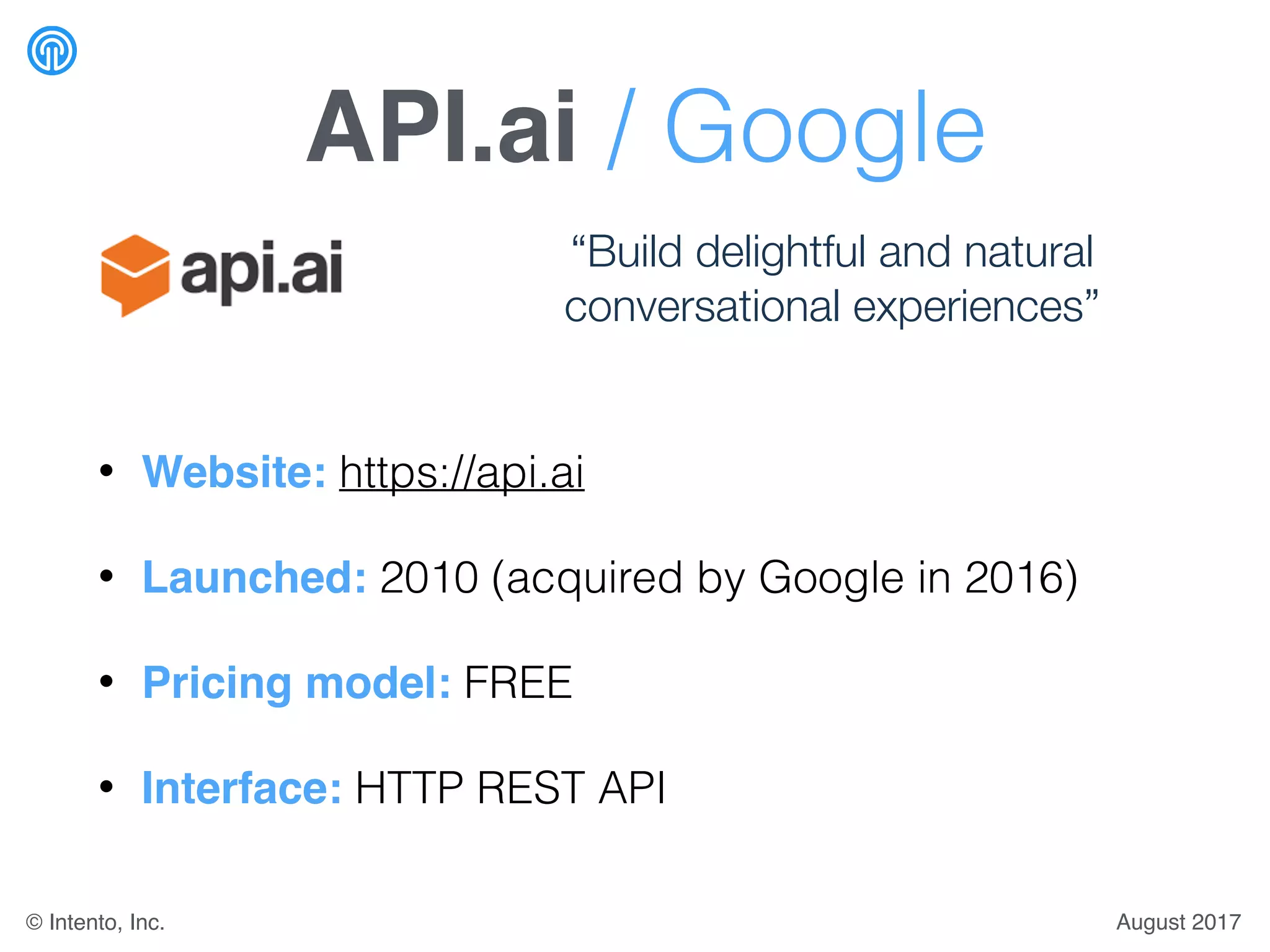 API.ai / Google
• Website: https://api.ai
• Launched: 2010 (acquired by Google in 2016)
• Pricing model: FREE
• Interface: HTTP REST API
“Build delightful and natural
conversational experiences”
August 2017© Intento, Inc.
 