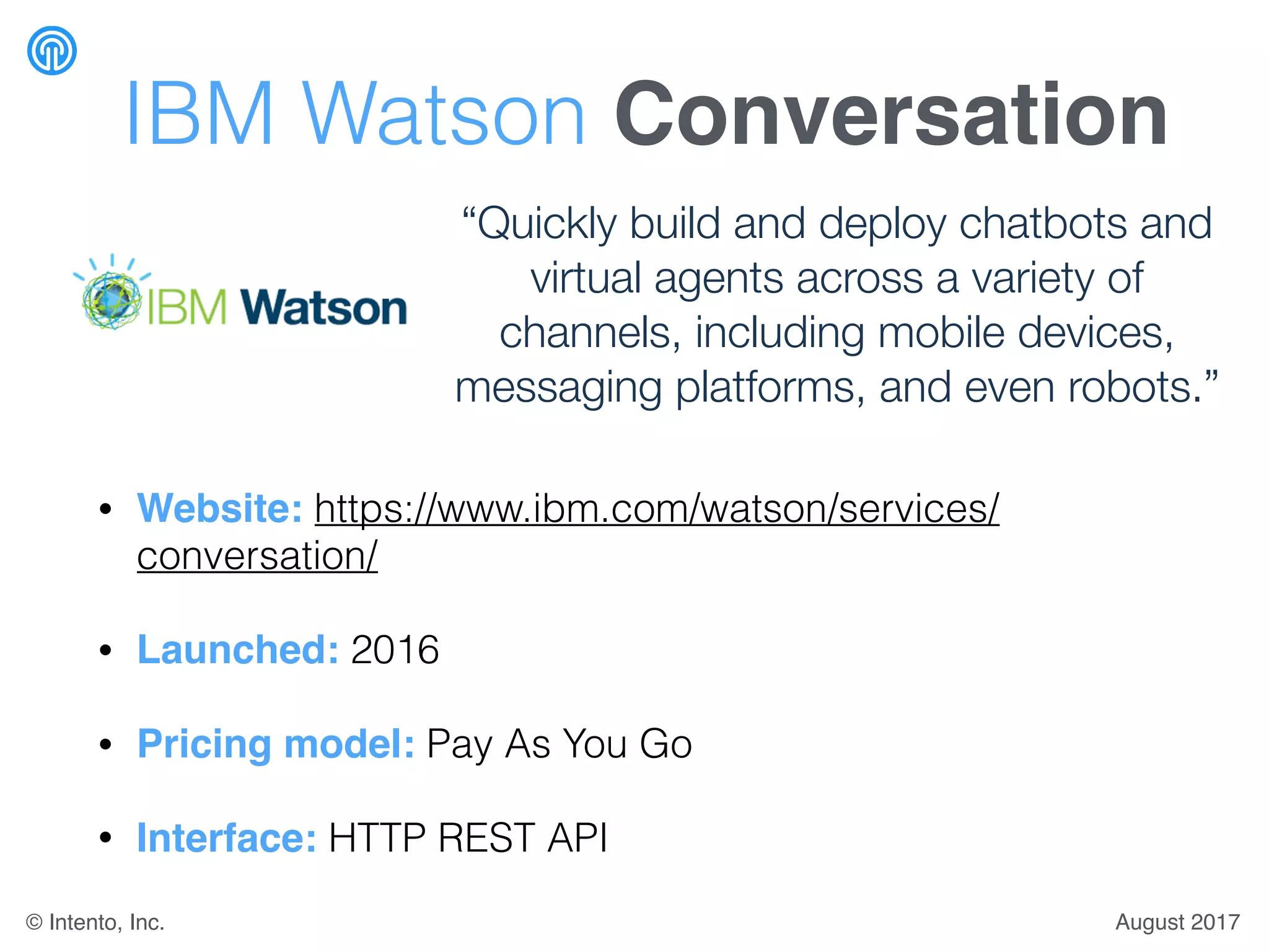 IBM Watson Conversation
• Website: https://www.ibm.com/watson/services/
conversation/
• Launched: 2016
• Pricing model: Pay As You Go
• Interface: HTTP REST API
“Quickly build and deploy chatbots and
virtual agents across a variety of
channels, including mobile devices,
messaging platforms, and even robots.”
August 2017© Intento, Inc.
 