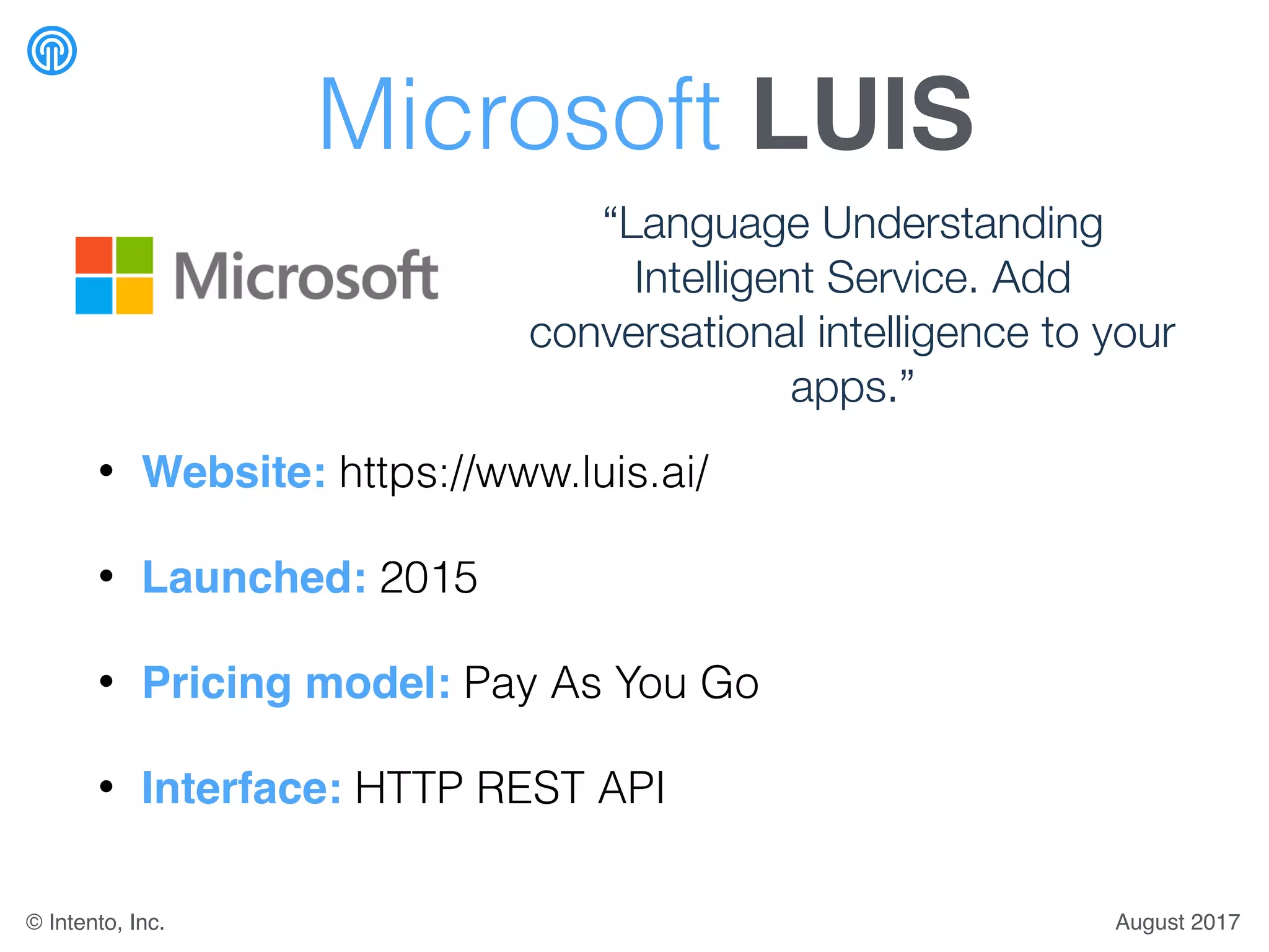 Microsoft LUIS
• Website: https://www.luis.ai/
• Launched: 2015
• Pricing model: Pay As You Go
• Interface: HTTP REST API
“Language Understanding
Intelligent Service. Add
conversational intelligence to your
apps.”
August 2017© Intento, Inc.
 
