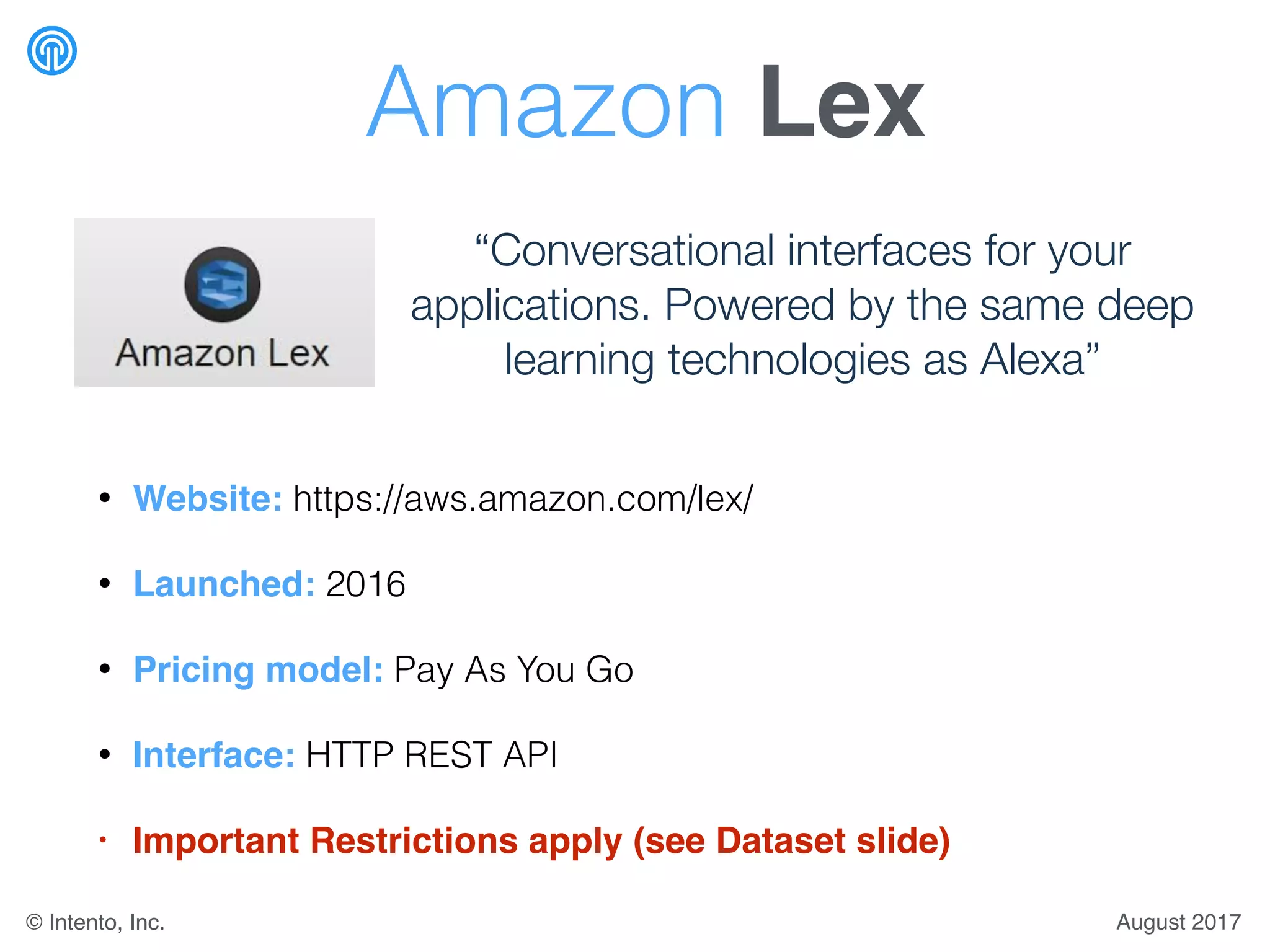 Amazon Lex
• Website: https://aws.amazon.com/lex/
• Launched: 2016
• Pricing model: Pay As You Go
• Interface: HTTP REST API
• Important Restrictions apply (see Dataset slide)
“Conversational interfaces for your
applications. Powered by the same deep
learning technologies as Alexa”
August 2017© Intento, Inc.
 