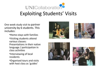 Exploiting Students’ Visits
One week study visit to partner
university by 6 students. This
includes:
    •Home-stays with families
    •Visiting students attend
    various classes:
    Presentations in their native
    language / participation in
    class activities
    •Interviewing of local
    residents
    •Organised tours and visits
    with host class as ‘guides’
 