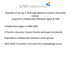 Example of set-up 2: Exchange between teacher education
                         classes
     Long term collaboration between Spain & USA

Collaboration began in 2004-2005

2 Teacher education classes (mostly exchange of products)

Expanded to collaboration between online groups

2012-2013: Co-written curriculum for methodology course
 