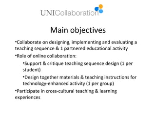 Main objectives
•Collaborate on designing, implementing and evaluating a
teaching sequence & 1 partnered educational activity
•Role of online collaboration:
   •Support & critique teaching sequence design (1 per
   student)
   •Design together materials & teaching instructions for
   technology-enhanced activity (1 per group)
•Participate in cross-cultural teaching & learning
experiences
 
