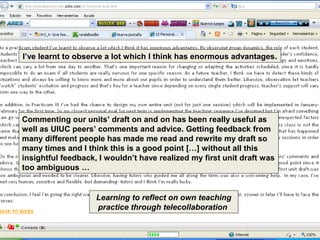 I’ve learnt to observe a lot which I think has enormous advantages.




Commenting our units’ draft on and on has been really useful as
well as UIUC peers’ comments and advice. Getting feedback from
many different people has made me read and rewrite my draft so
many times and I think this is a good point […] without all this
insightful feedback, I wouldn’t have realized my first unit draft was
too ambiguous …


                    Learning to reflect on own teaching
                    practice through telecollaboration
 