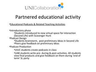 Partnered educational activity
•Educational Podcasts & Related Teaching Activities

•Introductory phase
     •Students introduced to new virtual space for interaction
     (Second Life) with Scavenger Hunt
•Podcast Design
     •Students brainstorm, post preliminary ideas in Second Life
     •Peers give feedback on preliminary ideas
•Podcast Production
     •UIUC students create podcasts in class
     •UAB students write pre- during & post-activities. All students
     view final products and give feedback on them during ‘end of
     term’ SL party
 