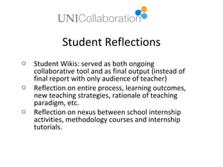 Student Reflections
o   Student Wikis: served as both ongoing
    collaborative tool and as final output (instead of
    final report with only audience of teacher)
o   Reflection on entire process, learning outcomes,
    new teaching strategies, rationale of teaching
    paradigm, etc.
o   Reflection on nexus between school internship
    activities, methodology courses and internship
    tutorials.
 