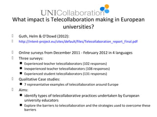 What impact is Telecollaboration making in European
                    universities?
   Guth, Helm & O’Dowd (2012):
   http://intent-project.eu/sites/default/files/Telecollaboration_report_Final.pdf

   Online surveys from December 2011 - February 2012 in 4 languages
   Three surveys:
     Experienced teacher telecollaborators (102 responses)
     Inexperienced teacher telecollaborators (108 responses)
     Experienced student telecollaborators (131 responses)
   Qualitative Case studies:
     7 representative examples of telecollaboration around Europe
   Aims:
     Identify types of telecollaborative practices undertaken by European
       university educators
     Explore the barriers to telecollaboration and the strategies used to overcome these
      barriers
 