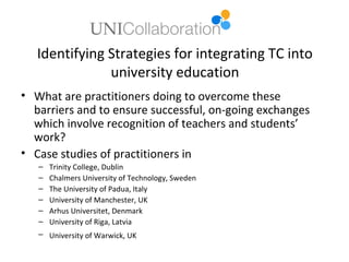Identifying Strategies for integrating TC into
               university education
• What are practitioners doing to overcome these
  barriers and to ensure successful, on-going exchanges
  which involve recognition of teachers and students’
  work?
• Case studies of practitioners in
   –   Trinity College, Dublin
   –   Chalmers University of Technology, Sweden
   –   The University of Padua, Italy
   –   University of Manchester, UK
   –   Arhus Universitet, Denmark
   –   University of Riga, Latvia
   – University of Warwick, UK
 