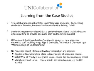 Learning from the Case Studies
   Telecollaboration is not only for ‘pure’ language students – Engineering
    students in Sweden, Business Studies students in Trinity, Dublin

   Senior Management – view OIE as a positive international activity but are
    often unwilling to provide adequate staff and technical support

   OIE can contribute to educators’ academic careers – new academic
    networks, staff mobility – e.g. Riga & Grenoble / Warwick & Clermont sign
    ‘Memorandum of Understanding’

   No ‘one size fits all’ -Different levels of integration are possible:
     Claivier at Warwick takes place independently of academic courses
     SpEakWise at Trinity is integrated into a course but does not carry credit
     Manchester and Latvia – course marks are based completely on OIE
      activity
 