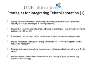 Strategies for Integrating Telecollaboration (1)
   Signing of written contracts between participating partner classes – provides
    security to include exchanges in study guides etc.

   Ensure that students see relevance and value of exchanges – e.g. through providing
    academic credit for OIE

   Functioning partnerships gather momentum – try to maintain steady partners

   Ensure awareness and support of department heads – coordinating staff can be
    replaced if necessary

   Prestige and awareness raising through press releases and prize winning (e.g. Trinity
    award)

   Ensure internal department collaboration and sharing of good practices (e.g.
    Padova – tool sharing)
 