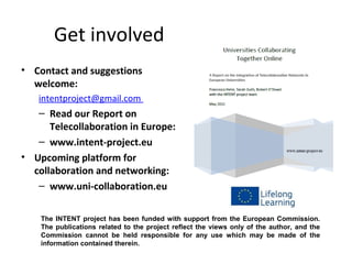 Get involved
• Contact and suggestions
  welcome:
   intentproject@gmail.com
   – Read our Report on
      Telecollaboration in Europe:
   – www.intent-project.eu
• Upcoming platform for
  collaboration and networking:
   – www.uni-collaboration.eu

    The INTENT project has been funded with support from the European Commission.
    The publications related to the project reflect the views only of the author, and the
    Commission cannot be held responsible for any use which may be made of the
    information contained therein.
 