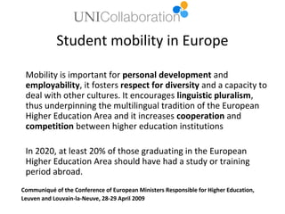 Student mobility in Europe

 Mobility is important for personal development and
 employability, it fosters respect for diversity and a capacity to
 deal with other cultures. It encourages linguistic pluralism,
 thus underpinning the multilingual tradition of the European
 Higher Education Area and it increases cooperation and
 competition between higher education institutions

 In 2020, at least 20% of those graduating in the European
 Higher Education Area should have had a study or training
 period abroad.
Communiqué of the Conference of European Ministers Responsible for Higher Education,
Leuven and Louvain-la-Neuve, 28-29 April 2009
 