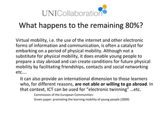 What happens to the remaining 80%?
Virtual mobility, i.e. the use of the internet and other electronic
forms of information and communication, is often a catalyst for
embarking on a period of physical mobility. Although not a
substitute for physical mobility, it does enable young people to
prepare a stay abroad and can create conditions for future physical
mobility by facilitating friendships, contacts and social networking
etc….
  It can also provide an international dimension to those learners
  who, for different reasons, are not able or willing to go abroad. In
  that context, ICT can be used for “electronic twinning” …etc.
         Commission of the European Communities:
         Green paper: promoting the learning mobility of young people (2009)
 