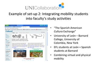 Example of set-up 2: Integrating mobility students
          into faculty’s study activities

                          • “The Spanish-American
                            Cultura Exchange”
                          • University of León – Barnard
                            College, University of
                            Colombia, New York
                          • EFL students at León + Spanish
                            students at Barnard
                          • Combining virtual and physical
                            mobility
 