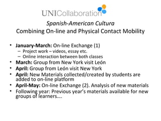 Spanish-American Cultura
  Combining On-line and Physical Contact Mobility

• January-March: On-line Exchange (1)
   – Project work – videos, essay etc.
   – Online interaction between both classes
• March: Group from New York visit León
• April: Group from León visit New York
• April: New Materials collected/created by students are
  added to on-line platform
• April-May: On-line Exchange (2). Analysis of new materials
• Following year: Previous year’s materials available for new
  groups of learners….
 
