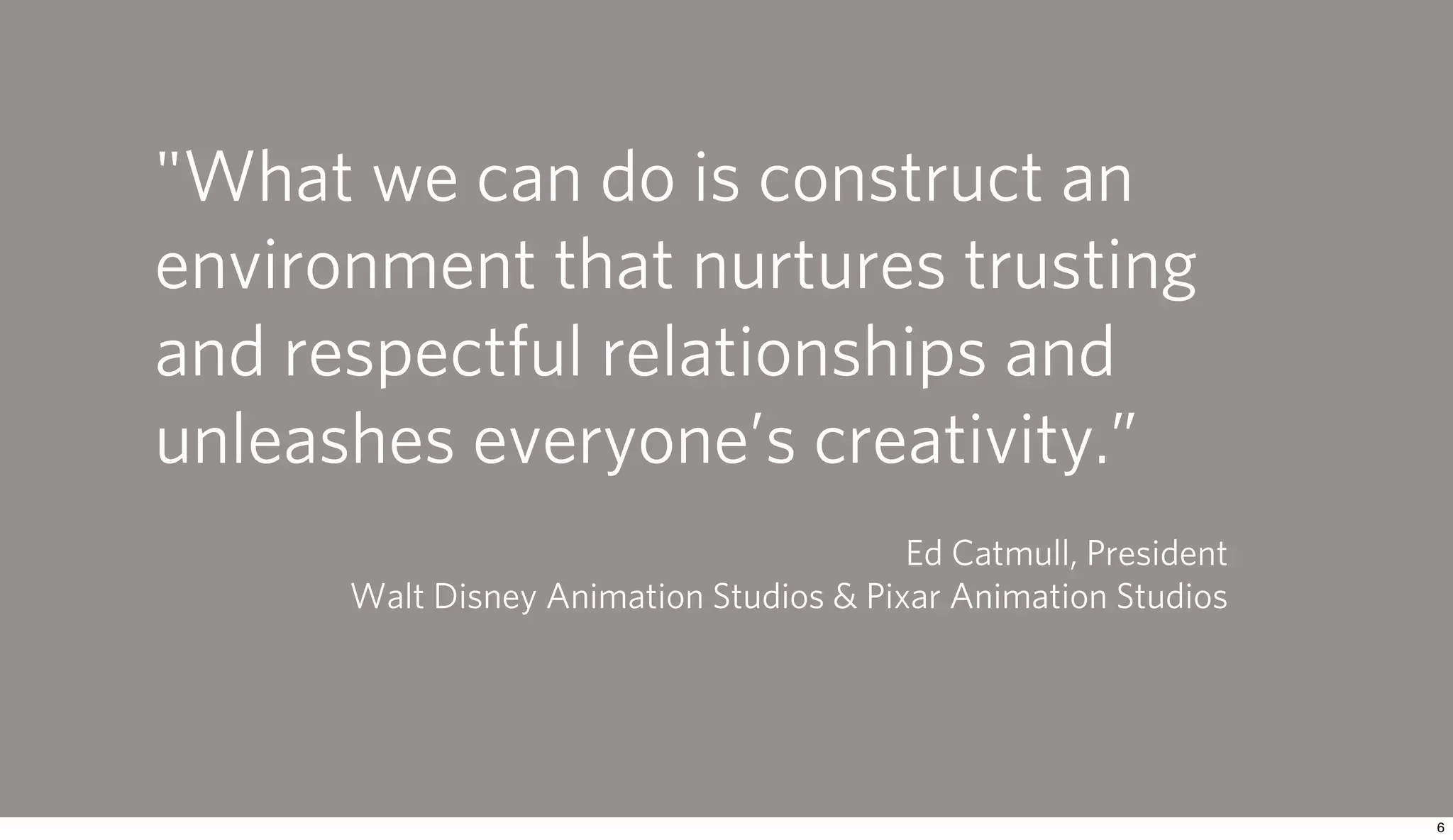 "What we can do is construct an
environment that nurtures trusting
and respectful relationships and
unleashes everyone’s creativity.”
                                         Ed Catmull, President
      Walt Disney Animation Studios & Pixar Animation Studios
 