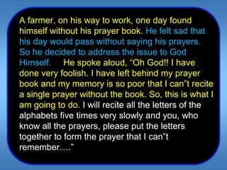 A farmer, on his way to work, one day found himself without his prayer book.   He felt sad that his day would pass without saying his prayers. So he decided to address the issue to God Himself.  He spoke aloud, “Oh God!! I have done very foolish. I have left behind my prayer book and my memory is so poor that I can‟t recite a single prayer without the book. So, this is what I am going to do . I will recite all the letters of the alphabets five times very slowly and you, who know all the prayers, please put the letters together to form the prayer that I can‟t remember….”  