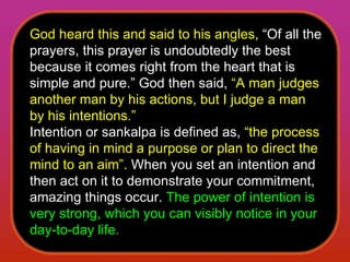God heard this and said to his angles,  “Of all the prayers, this prayer is undoubtedly the best because it comes right from the heart that is simple and pure.” God then said,  “A man judges another man by his actions, but I judge a man by his intentions.”  Intention or sankalpa is defined as,  “the process of having in mind a purpose or plan to direct the mind to an aim” . When you set an intention and then act on it to demonstrate your commitment, amazing things occur.  The power of intention is very strong, which you can visibly notice in your day-to-day life.  