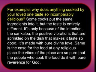 For example, why does anything cooked by your loved one taste so incomparably delicious?  Some cooks put the same ingredients into it, but the taste is entirely different. It‟s only because of the intention, the sankalpa, the positive vibrations that are sprinkled on the dish that makes it taste so good. It‟s made with pure divine love. Same is the case for the food at any religious place-the vibes of the place are so pure that the people who cook the food do it with pure reverence for God.  