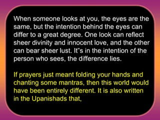 When someone looks at you, the eyes are the same, but the intention behind the eyes can differ to a great degree. One look can reflect sheer divinity and innocent love, and the other can bear sheer lust. It‟s in the intention of the person who sees, the difference lies.  If prayers just meant folding your hands and chanting some mantras, then this world would have been entirely different. It is also written in the Upanishads that, 