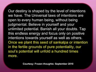 Our destiny is shaped by the level of intentions we have. The Universal laws of intentions are open to every human being, without being judgmental. Believe in yourself and your unlimited potential. Banish all your doubts. Tap this endless energy and focus only on positive intentions towards yourself as well as others.  Once we plant this seed of sankalpa or intention in the fertile grounds of pure potentiality, our soul’s potential will unfold a hundred times more.  Courtesy: Frozen thoughts: September 2010  